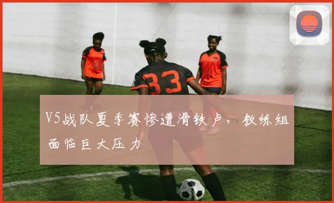 V5战队夏季赛惨遭滑铁卢,教练组面临巨大压力