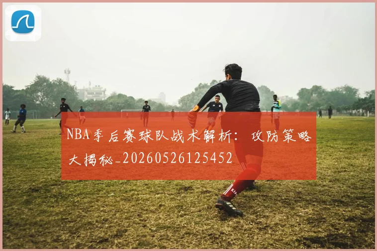 NBA季后赛球队战术解析：攻防策略大揭秘_20260526125452