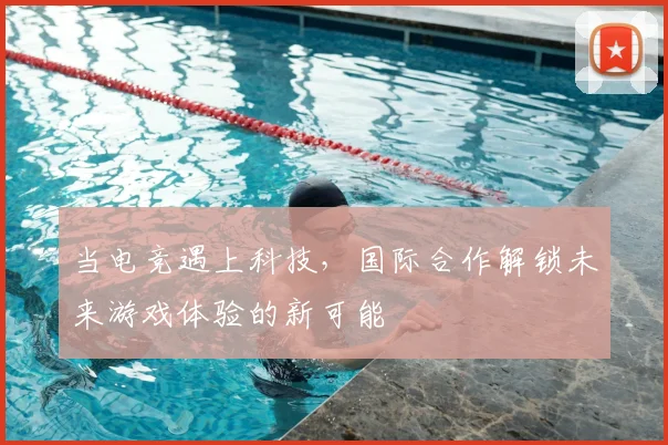 当电竞遇上科技,国际合作解锁未来游戏体验的新可能