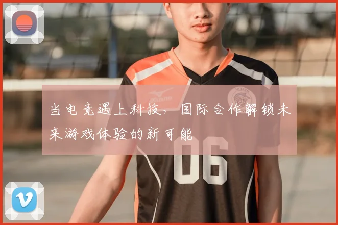 当电竞遇上科技,国际合作解锁未来游戏体验的新可能